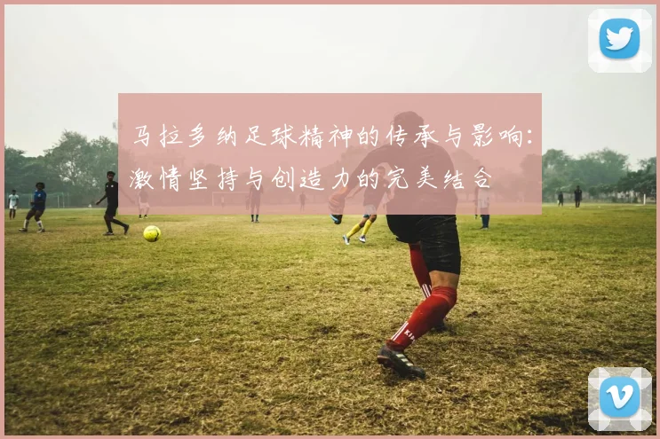 马拉多纳足球精神的传承与影响：激情坚持与创造力的完美结合