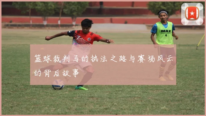 篮球裁判马的执法之路与赛场风云的背后故事