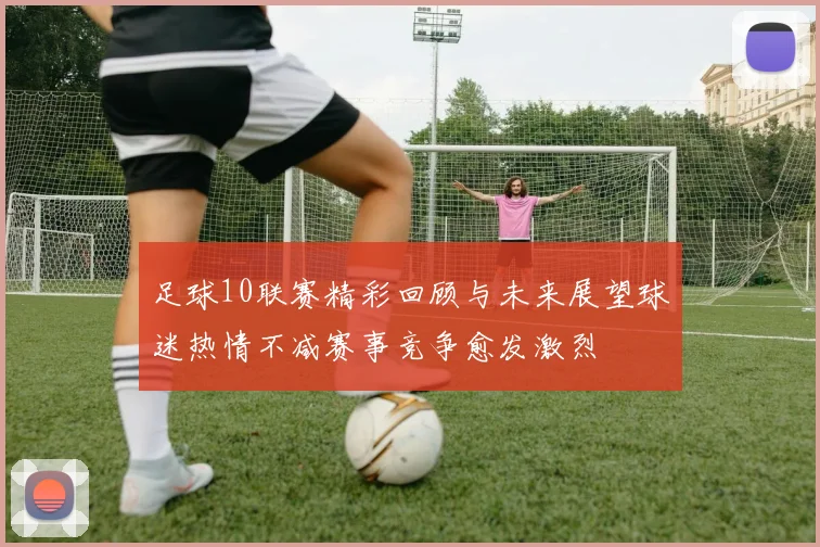 足球10联赛精彩回顾与未来展望球迷热情不减赛事竞争愈发激烈