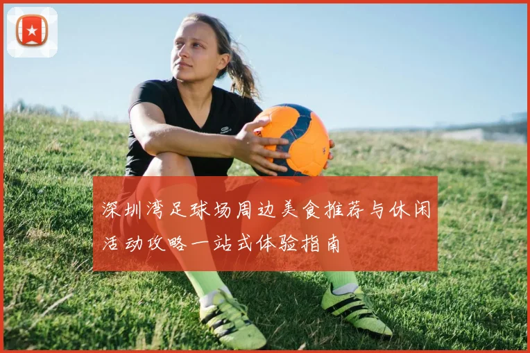 深圳湾足球场周边美食推荐与休闲活动攻略一站式体验指南