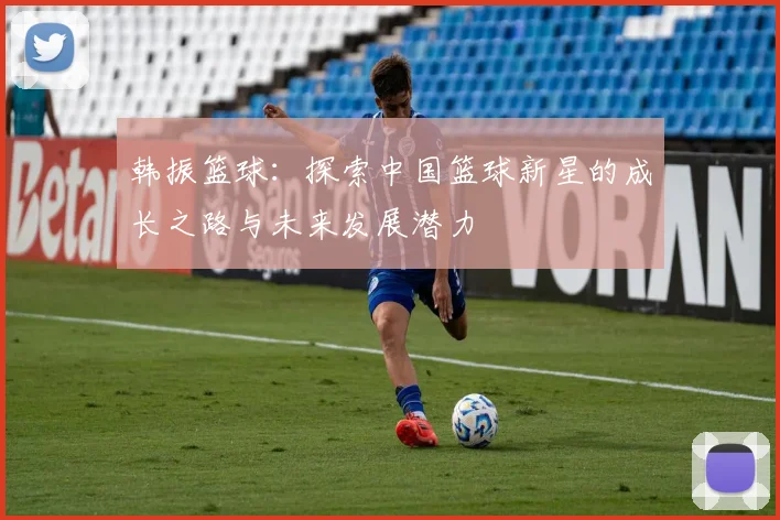 韩振篮球：探索中国篮球新星的成长之路与未来发展潜力