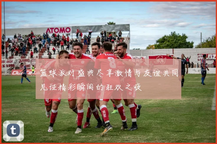 篮球派对盛典尽享激情与友谊共同见证精彩瞬间的狂欢之夜