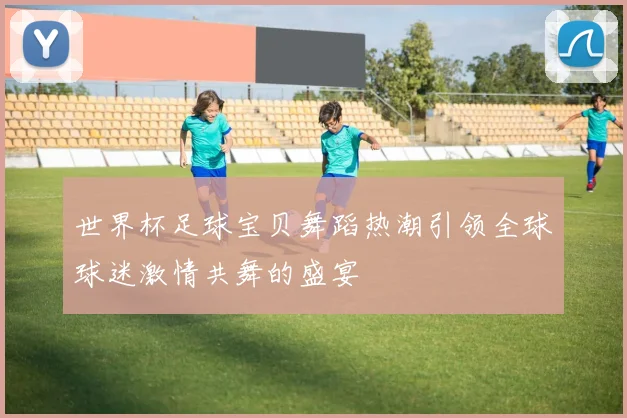世界杯足球宝贝舞蹈热潮引领全球球迷激情共舞的盛宴