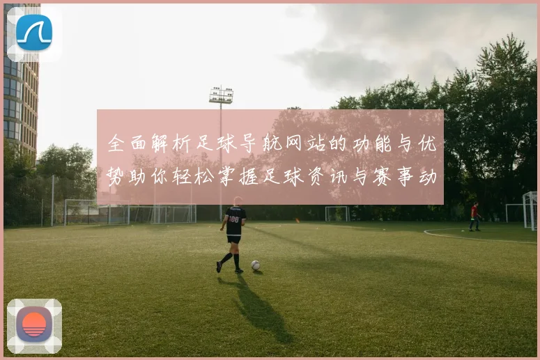 全面解析足球导航网站的功能与优势助你轻松掌握足球资讯与赛事动态