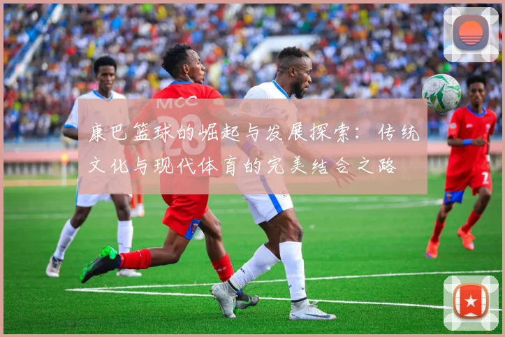 康巴篮球的崛起与发展探索：传统文化与现代体育的完美结合之路